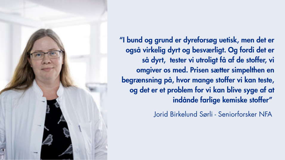Citat fra seniorforsker Jorid Sørli: I bund og grund er dyreforsøg uetisk, men det er også virkelig dyrt og besværligt.. Og fordi det er så dyrt, så tester vi utrolig få af de stoffer vi omgiver os med. Prisen sætter simpelthen en begrænsning på, hvor mange stoffer vi kan teste, og det er et problem, for vi kan blive syge af at indånde farlige kemiske stoffer.